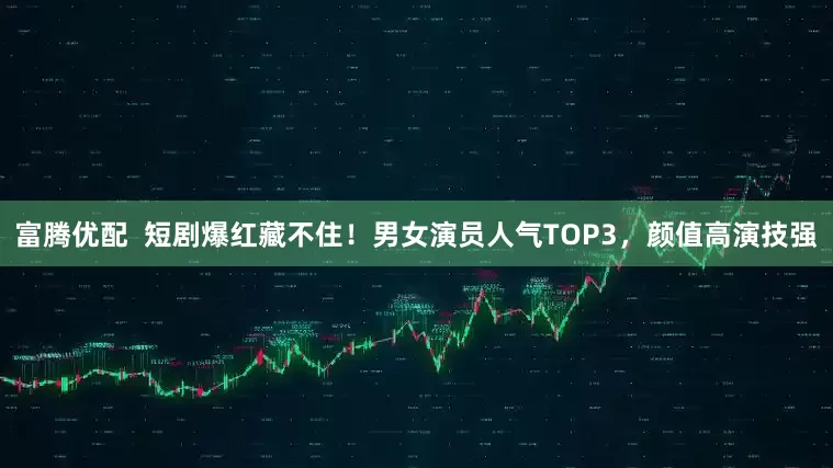 富腾优配  短剧爆红藏不住！男女演员人气TOP3，颜值高演技强