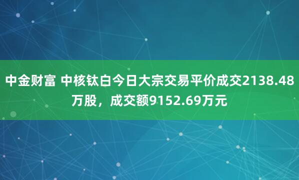 中金财富 中核钛白今日大宗交易平价成交2138.48万股，成交额9152.69万元