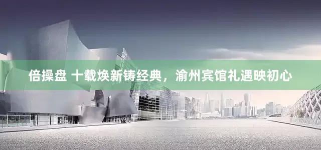 倍操盘 十载焕新铸经典，渝州宾馆礼遇映初心