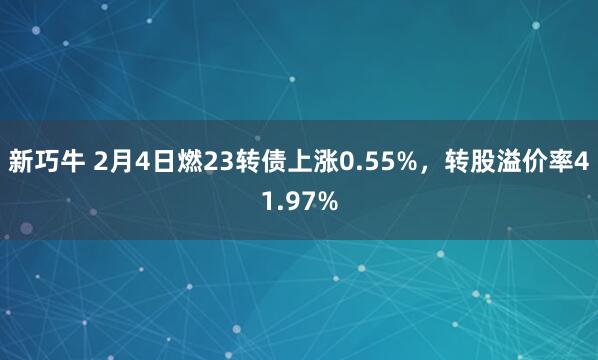 新巧牛 2月4日燃23转债上涨0.55%，转股溢价率41.97%