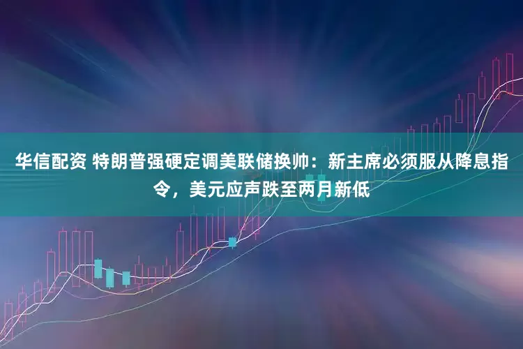 华信配资 特朗普强硬定调美联储换帅：新主席必须服从降息指令，美元应声跌至两月新低