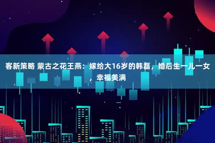 客新策略 蒙古之花王燕：嫁给大16岁的韩磊，婚后生一儿一女，幸福美满