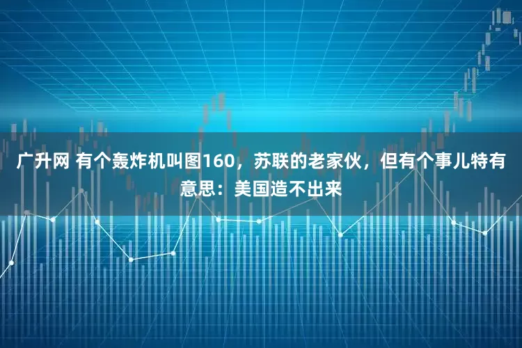 广升网 有个轰炸机叫图160，苏联的老家伙，但有个事儿特有意思：美国造不出来